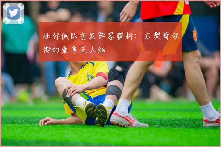 独行侠队首发阵容解析:东契奇领衔的豪华五人组