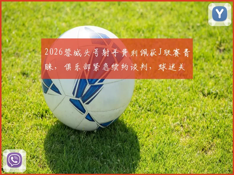 2026蓉城头号射手费利佩获J联赛青睐，俱乐部紧急续约谈判，球迷关注最新进展与球队留人策略