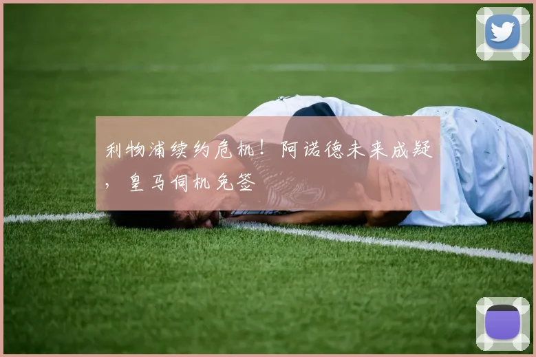 利物浦续约危机!阿诺德未来成疑,皇马伺机免签