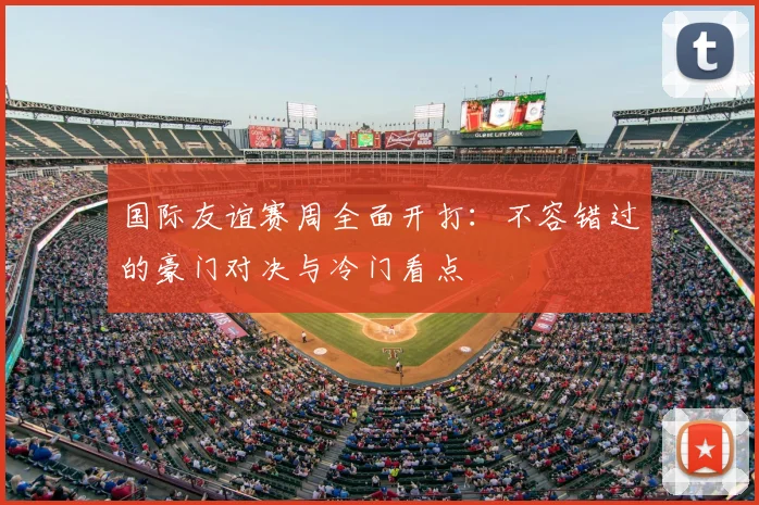 国际友谊赛周全面开打:不容错过的豪门对决与冷门看点