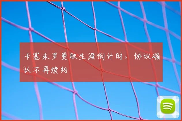 卡塞米罗曼联生涯倒计时，协议确认不再续约