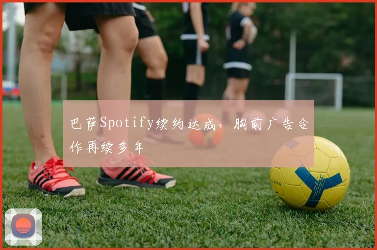 巴萨Spotify续约达成,胸前广告合作再续多年