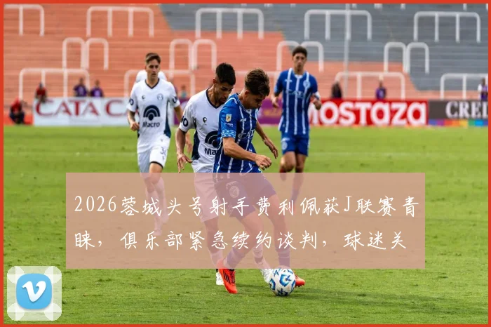 2026蓉城头号射手费利佩获J联赛青睐,俱乐部紧急续约谈判,球迷关注最新进展与球队留人策略