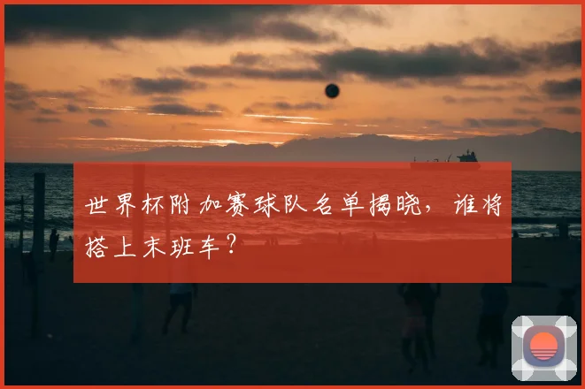 世界杯附加赛球队名单揭晓,谁将搭上末班车?
